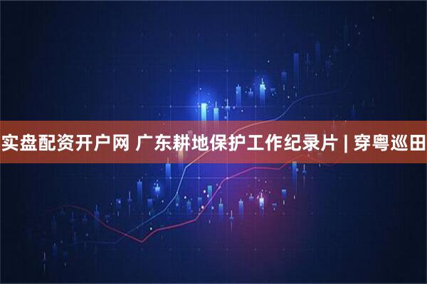 实盘配资开户网 广东耕地保护工作纪录片 | 穿粤巡田