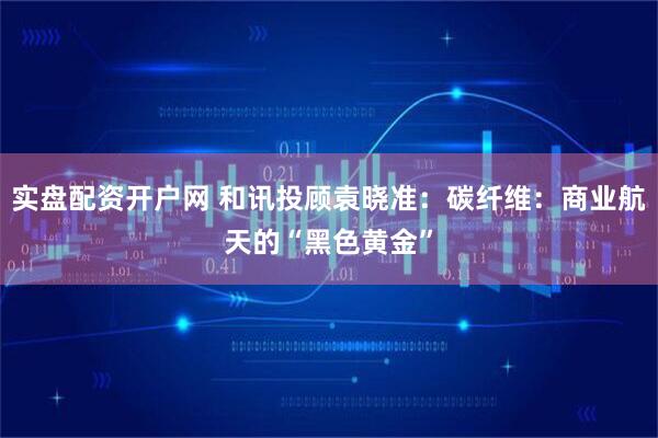 实盘配资开户网 和讯投顾袁晓准：碳纤维：商业航天的“黑色黄金”