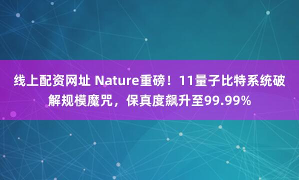 线上配资网址 Nature重磅！11量子比特系统破解规模魔咒，保真度飙升至99.99%