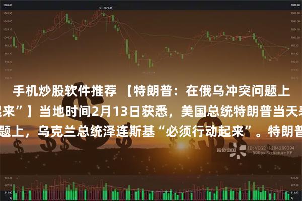 手机炒股软件推荐 【特朗普：在俄乌冲突问题上，乌总统“必须行动起来”】当地时间2月13日获悉，美国总统特朗普当天表示，在俄乌冲突问题上，乌克兰总统泽连斯基“必须行动起来”。特朗普说：“俄罗斯想达成协议，泽连斯基必须行动起来，否则他将错失一个很好的机会。他必须行动。”（央视）
