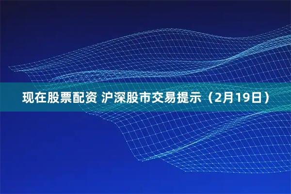 现在股票配资 沪深股市交易提示（2月19日）