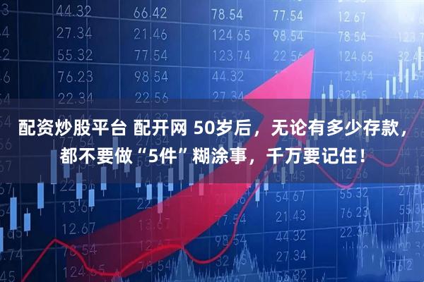 配资炒股平台 配开网 50岁后，无论有多少存款，都不要做“5件”糊涂事，千万要记住！
