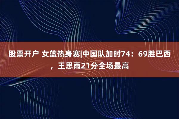 股票开户 女篮热身赛|中国队加时74：69胜巴西，王思雨21分全场最高