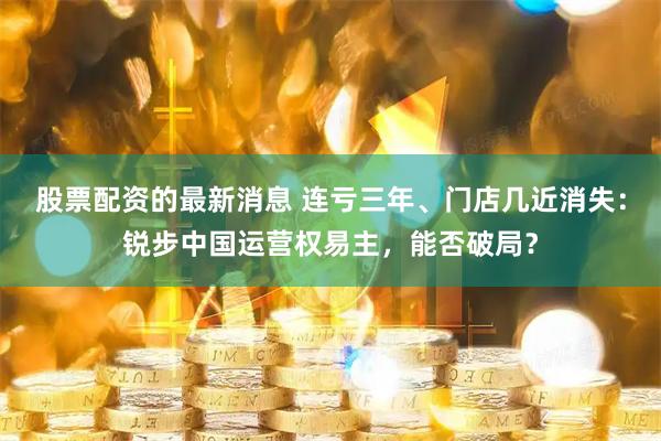 股票配资的最新消息 连亏三年、门店几近消失：锐步中国运营权易主，能否破局？