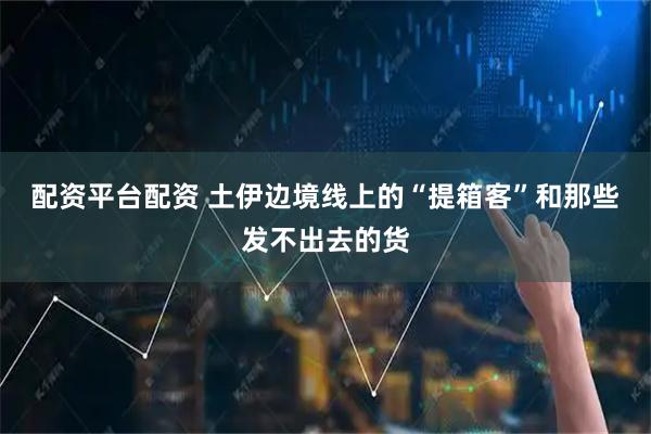 配资平台配资 土伊边境线上的“提箱客”和那些发不出去的货