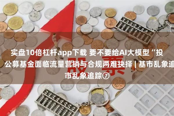 实盘10倍杠杆app下载 要不要给AI大模型“投毒”，公募基金面临流量营销与合规两难抉择 | 基市乱象追踪⑦