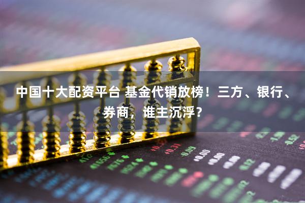 中国十大配资平台 基金代销放榜！三方、银行、券商，谁主沉浮？