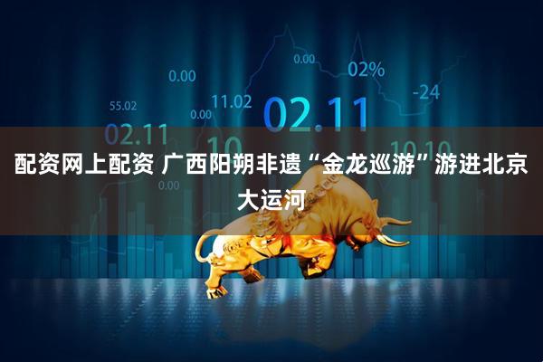 配资网上配资 广西阳朔非遗“金龙巡游”游进北京大运河