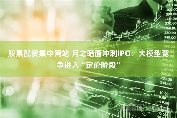 股票配资集中网站 月之暗面冲刺IPO：大模型竞争进入“定价阶段”