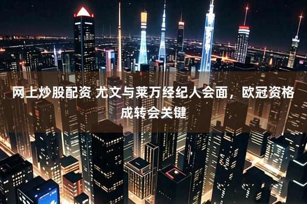 网上炒股配资 尤文与莱万经纪人会面，欧冠资格成转会关键