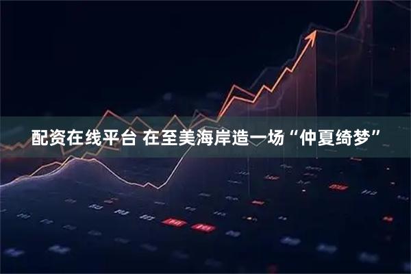 配资在线平台 在至美海岸造一场“仲夏绮梦”