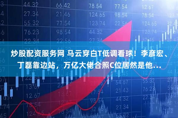 炒股配资服务网 马云穿白T低调看球！李彦宏、丁磊靠边站，万亿大佬合照C位居然是他…